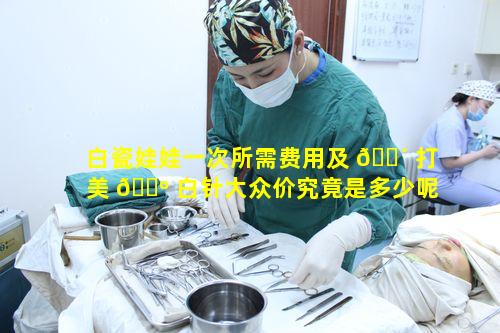 白瓷娃娃一次所需费用及 🌴 打美 🌺 白针大众价究竟是多少呢